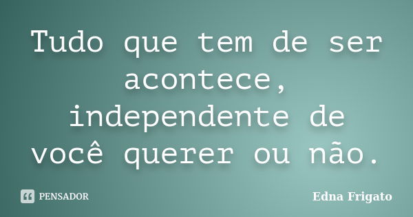 Tudo que tem de ser acontece, independente de você querer ou não.... Frase de Edna Frigato.