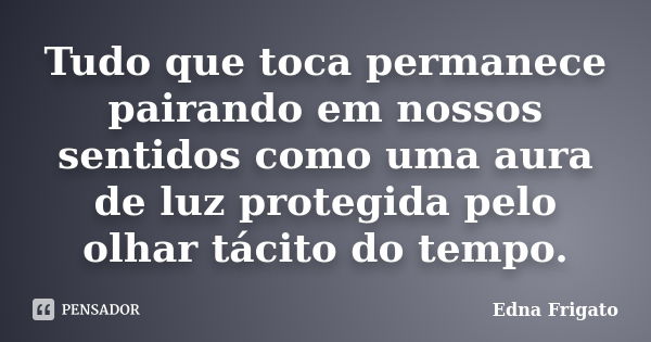 Tudo que toca permanece pairando em nossos sentidos como uma aura de luz protegida pelo olhar tácito do tempo.... Frase de Edna Frigato.