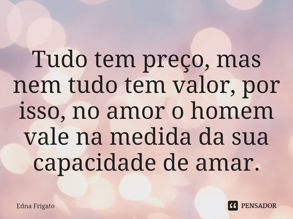 ⁠Tudo tem preço, mas nem tudo tem valor, por isso, no amor o homem vale na medida da sua capacidade de amar.... Frase de Edna Frigato.