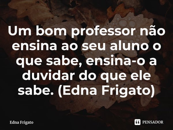 ⁠Um bom professor não ensina ao seu aluno o que sabe, ensina-o a duvidar do que ele sabe. (Edna Frigato)... Frase de Edna Frigato.