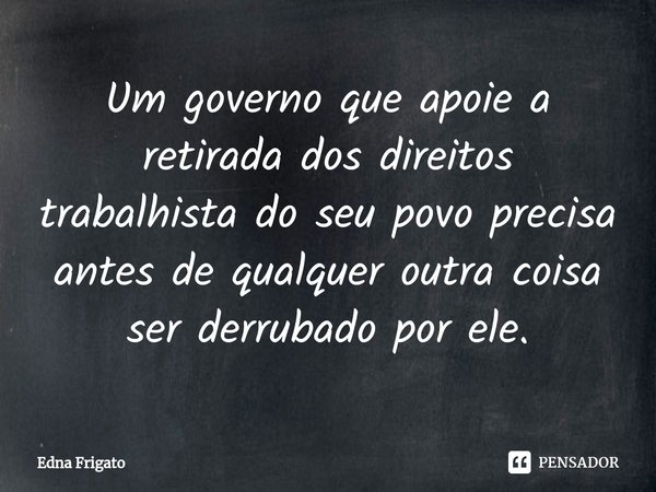 ⁠Um governo que apoie a retirada dos direitos trabalhista do seu povo precisa antes de qualquer outra coisa ser derrubado por ele.... Frase de Edna Frigato.