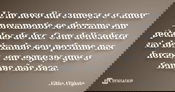 Um novo dia começa e o amor novamente se derrama em pétalas de luz. Com delicadeza vai deixando seu perfume nas horas, em espaços que o tempo não toca.... Frase de Edna Frigato.