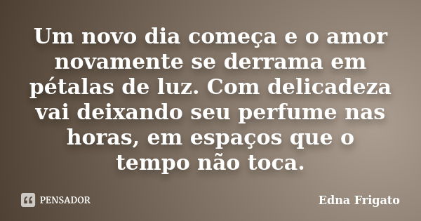 Um novo dia começa e o amor novamente se derrama em pétalas de luz. Com delicadeza vai deixando seu perfume nas horas, em espaços que o tempo não toca.... Frase de Edna Frigato.