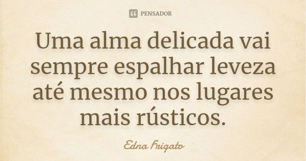 Uma alma delicada vai sempre espalhar leveza até mesmo nos lugares mais rústicos.... Frase de Edna Frigato.