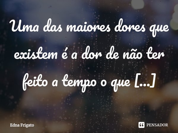 ⁠Uma das maiores dores que existem é a dor de não ter feito a tempo o que queríamos fazer.... Frase de Edna Frigato.