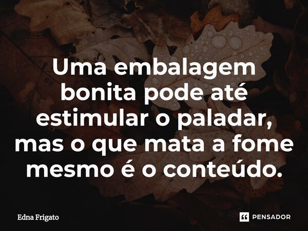 ⁠Uma embalagem bonita pode até estimular o paladar, mas o que mata a fome mesmo é o conteúdo.... Frase de Edna Frigato.