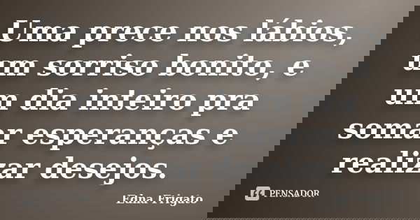 Uma prece nos lábios, um sorriso bonito, e um dia inteiro pra somar esperanças e realizar desejos.... Frase de Edna Frigato.
