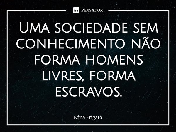 ⁠Uma sociedade sem conhecimento não forma homens livres, forma escravos.... Frase de Edna Frigato.