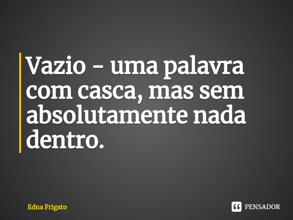 ⁠Vazio - uma palavra com casca, mas sem absolutamente nada dentro.... Frase de Edna Frigato.