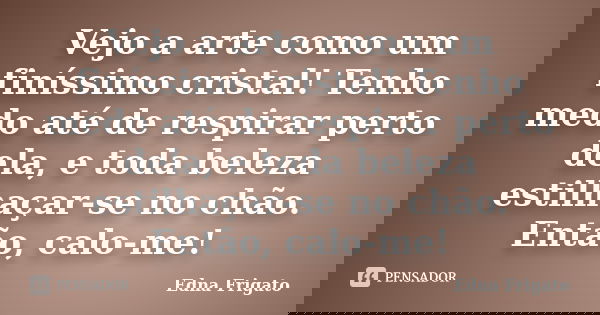 Vejo a arte como um finíssimo cristal! Tenho medo até de respirar perto dela, e toda beleza estilhaçar-se no chão. Então, calo-me!... Frase de Edna Frigato.