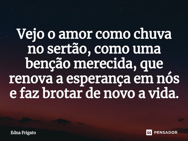 ⁠Vejo o amor como chuva no sertão, como uma benção merecida, que renova a esperança em nós e faz brotar de novo a vida.... Frase de Edna Frigato.