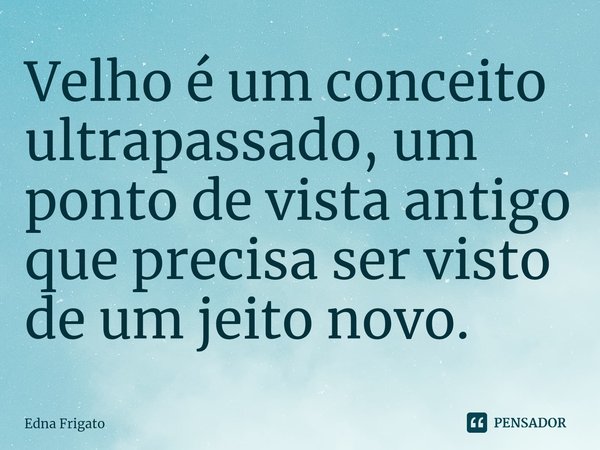 ⁠Velho é um conceito ultrapassado, um ponto de vista antigo que precisa ser visto de um jeito novo.... Frase de Edna Frigato.