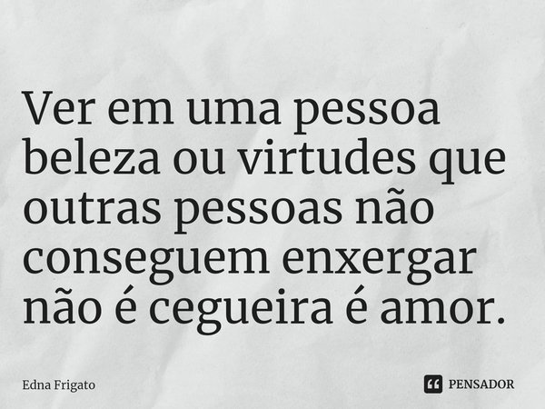 ⁠Ver em uma pessoa beleza ou virtudes que outras pessoas não conseguem enxergar não é cegueira é amor.... Frase de Edna Frigato.