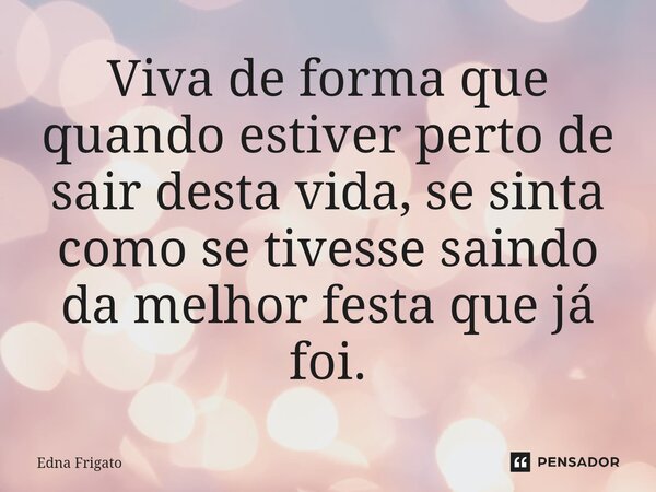 ⁠Viva de forma que quando estiver perto de sair desta vida, se sinta como se tivesse saindo da melhor festa que já foi.... Frase de Edna Frigato.