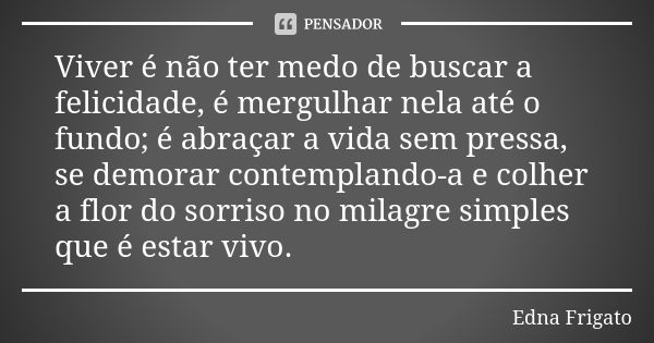 Viver é não ter medo de buscar a felicidade, é mergulhar nela até o fundo; é abraçar a vida sem pressa, se demorar contemplando-a e colher a flor do sorriso no ... Frase de Edna Frigato.