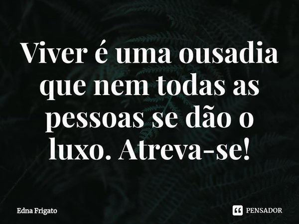 ⁠Viver é uma ousadia que nem todas as pessoas se dão o luxo. Atreva-se!... Frase de Edna Frigato.