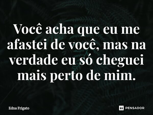 ⁠Você acha que eu me afastei de você, mas na verdade eu só cheguei mais perto de mim.... Frase de Edna Frigato.