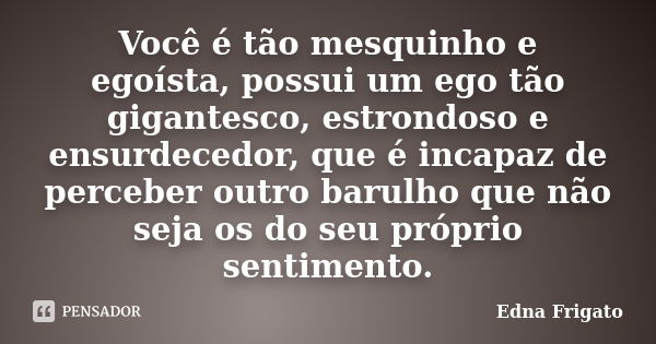 Você é tão mesquinho e egoísta, possui um ego tão gigantesco, estrondoso e ensurdecedor, que é incapaz de perceber outro barulho que não seja os do seu próprio ... Frase de Edna Frigato.