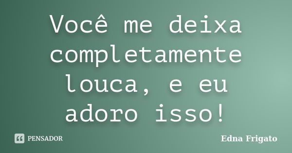 Você me deixa completamente louca, e eu adoro isso!... Frase de Edna Frigato.