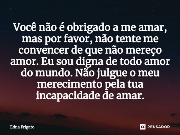 ⁠Você não é obrigado a me amar, mas por favor, não tente me convencer de que não mereço amor. Eu sou digna de todo amor do mundo. Não julgue o meu merecimento p... Frase de Edna Frigato.