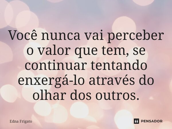 ⁠Você nunca vai perceber o valor que tem, se continuar tentando enxergá-lo através do olhar dos outros.... Frase de Edna Frigato.