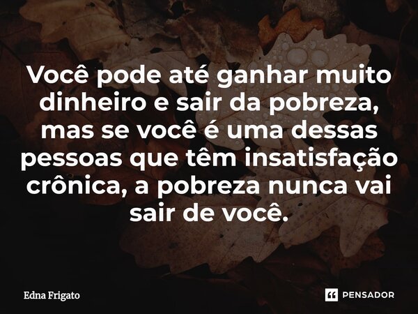 ⁠Você pode até ganhar muito dinheiro e sair da pobreza, mas se você é uma dessas pessoas que têm insatisfação crônica, a pobreza nunca vai sair de você.... Frase de Edna Frigato.