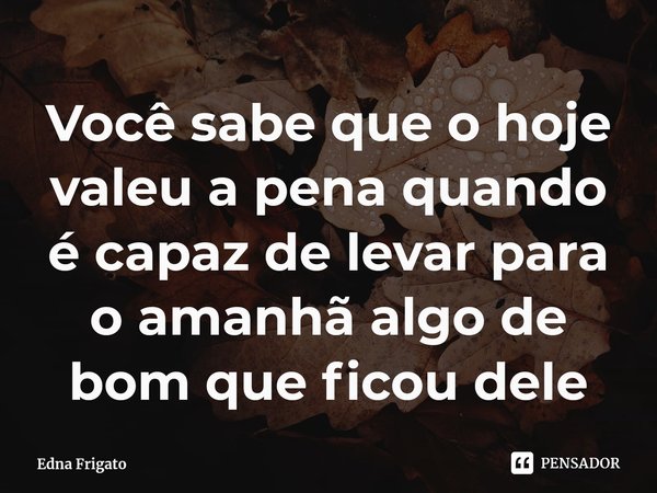 ⁠Você sabe que o hoje valeu a pena quando é capaz de levar para o amanhã algo de bom que ficou dele... Frase de Edna Frigato.