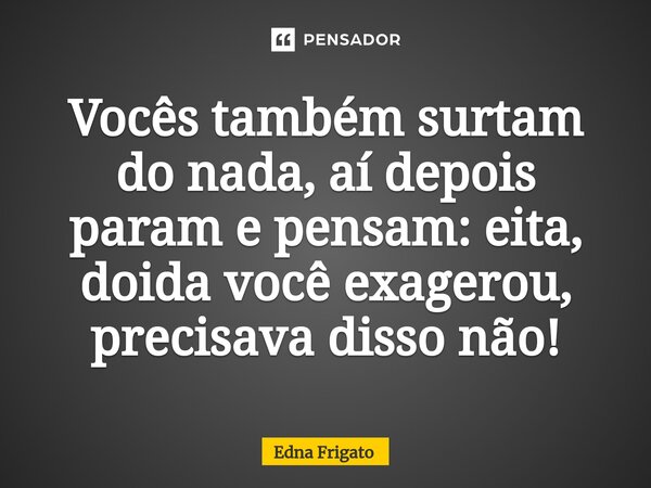 ⁠Vocês também surtam do nada, aí depois param e pensam: eita, doida você exagerou, precisava disso não!... Frase de Edna Frigato.
