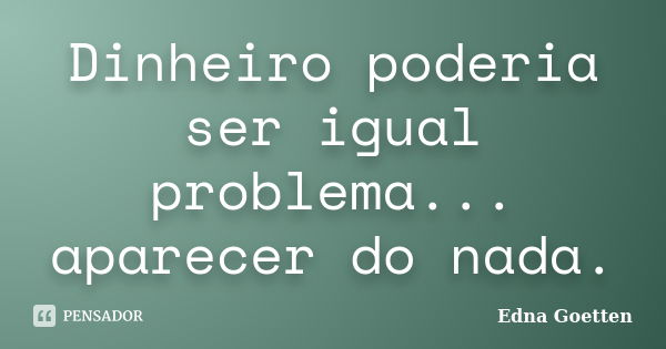 Dinheiro poderia ser igual problema... aparecer do nada.... Frase de Edna Goetten.