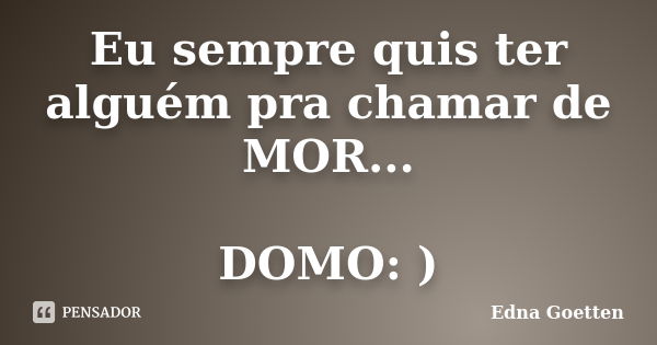 Eu sempre quis ter alguém pra chamar de MOR... DOMO: )... Frase de Edna Goetten.