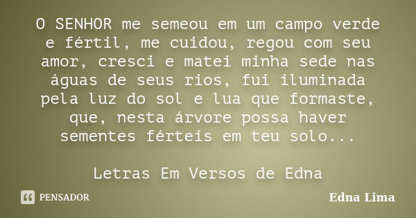 O SENHOR me semeou em um campo verde e fértil, me cuidou, regou com seu amor, cresci e matei minha sede nas águas de seus rios, fui iluminada pela luz do sol e ... Frase de Edna Lima.