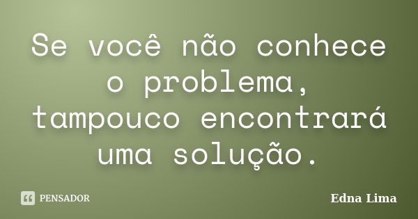 Se você não conhece o problema, tampouco encontrará uma solução.... Frase de Edna Lima.