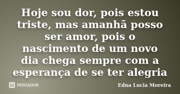 Hoje sou dor, pois estou triste, mas amanhã posso ser amor, pois o nascimento de um novo dia chega sempre com a esperança de se ter alegria... Frase de Edna Lucia Moreira.