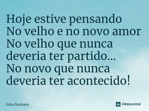Hoje estive pensando No velho e no novo amor No velho que nunca deveria ter partido... No novo que nunca deveria ter acontecido!... Frase de Edna Machado.