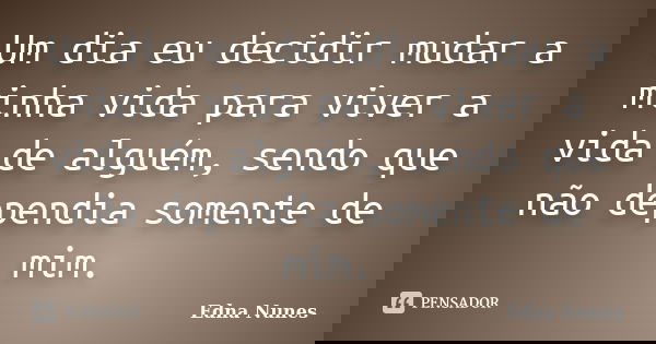 Um dia eu decidir mudar a minha vida para viver a vida de alguém, sendo que não dependia somente de mim.... Frase de Edna Nunes.