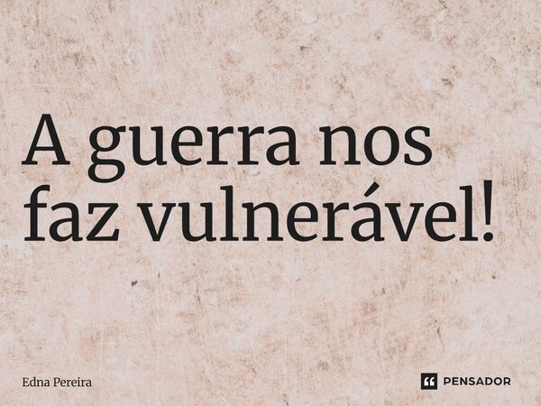 ⁠A guerra nos faz vulnerável!... Frase de Edna Pereira.