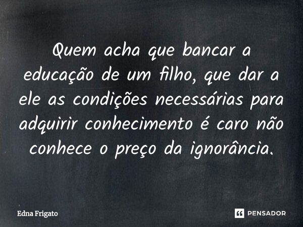 ⁠⁠Quem acha que bancar a educação de um filho, que dar a ele as condições necessárias para adquirir conhecimento é caro não conhece o preço da ignorância.... Frase de Edna.