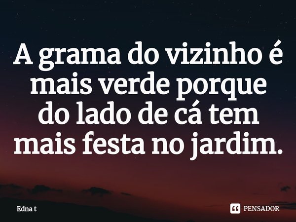 ⁠A grama do vizinho é mais verde porque do lado de cá tem mais festa no jardim.... Frase de Edna t.