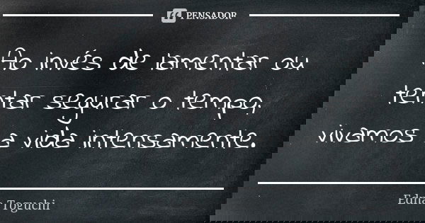 Ao invés de lamentar ou tentar segurar o tempo, vivamos a vida intensamente.... Frase de Edna Toguchi.