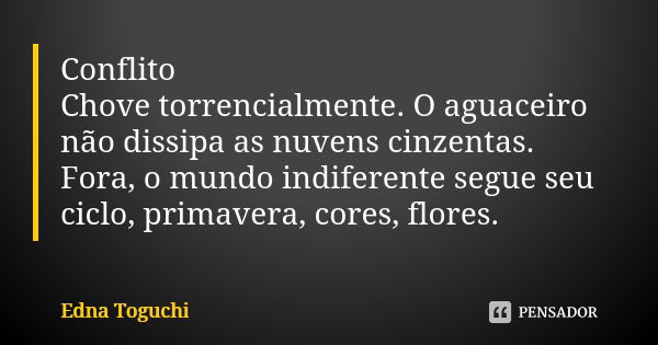 Conflito Chove torrencialmente. O aguaceiro não dissipa as nuvens cinzentas. Fora, o mundo indiferente segue seu ciclo, primavera, cores, flores.... Frase de Edna Toguchi.