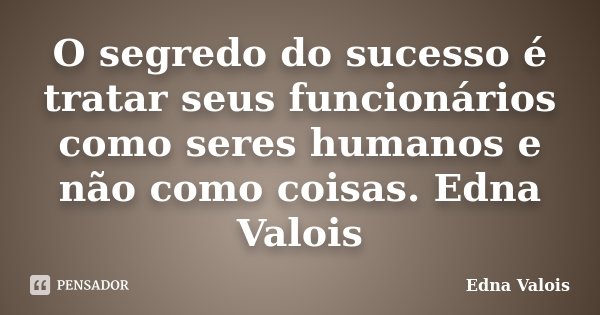 O segredo do sucesso é tratar seus funcionários como seres humanos e não como coisas. Edna Valois... Frase de Edna Valois.