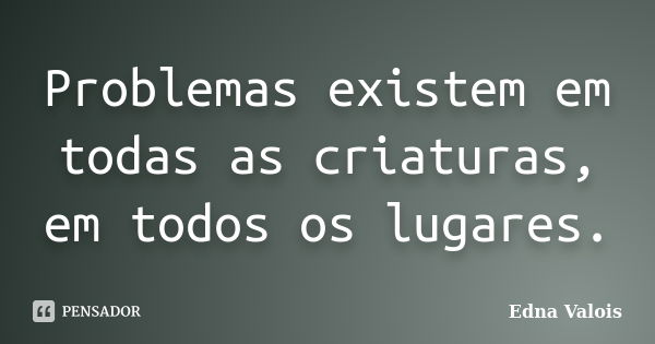 Problemas existem em todas as criaturas, em todos os lugares.... Frase de Edna Valois.