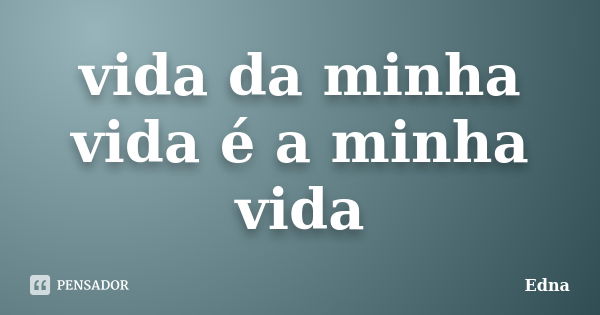 vida da minha vida é a minha vida... Frase de edna.