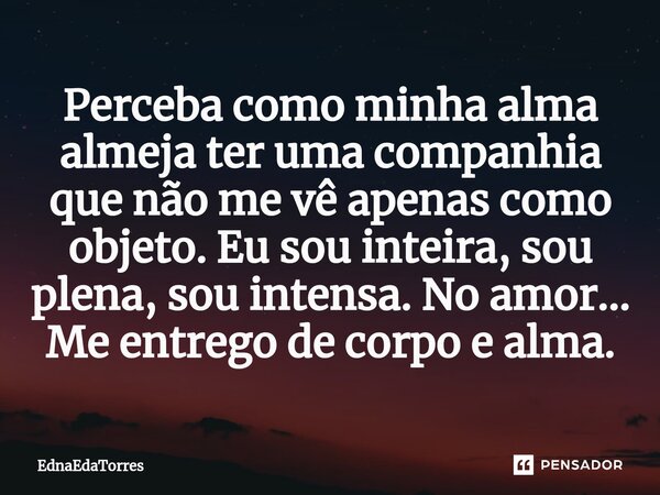 ⁠Perceba como minha alma almeja ter uma companhia que não me vê apenas como objeto. Eu sou inteira, sou plena, sou intensa. No amor... Me entrego de corpo e alm... Frase de EdnaEdaTorres.