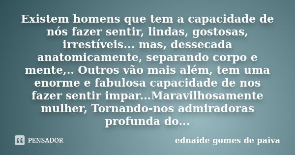 Existem homens que tem a capacidade de nós fazer sentir, lindas, gostosas, irrestíveis... mas, dessecada anatomicamente, separando corpo e mente,.. Outros vão m... Frase de Ednaide Gomes de Paiva.