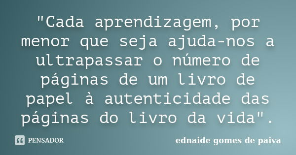 "Cada aprendizagem, por menor que seja ajuda-nos a ultrapassar o número de páginas de um livro de papel à autenticidade das páginas do livro da vida".... Frase de ednaide gomes de paiva.