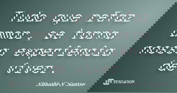 Tudo que refaz amor, se torna nossa experiência de viver.... Frase de Ednaldo F. Santos.