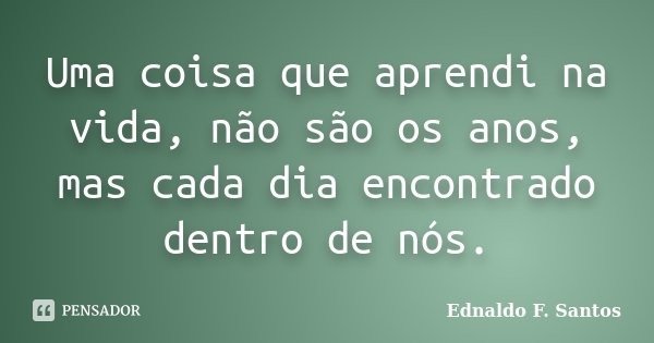 Uma coisa que aprendi na vida, não são os anos, mas cada dia encontrado dentro de nós.... Frase de Ednaldo F. Santos.