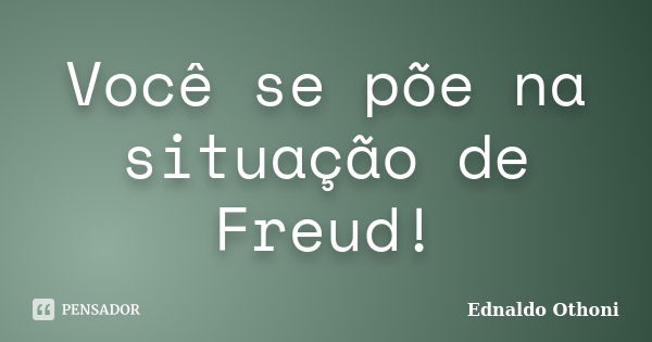 Você se põe na situação de Freud!... Frase de Ednaldo Othoni.