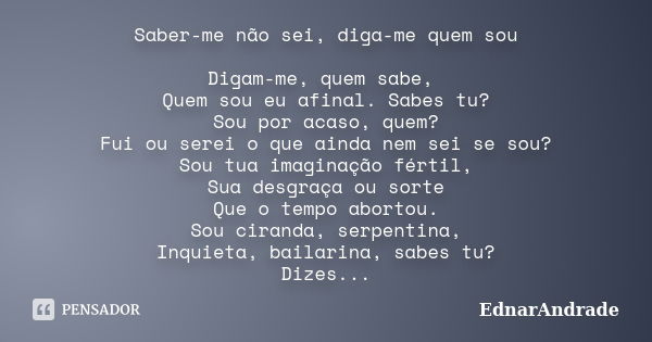 Saber-me não sei, diga-me quem sou Digam-me, quem sabe, Quem sou eu afinal. Sabes tu? Sou por acaso, quem? Fui ou serei o que ainda nem sei se sou? Sou tua imag... Frase de EdnarAndrade.